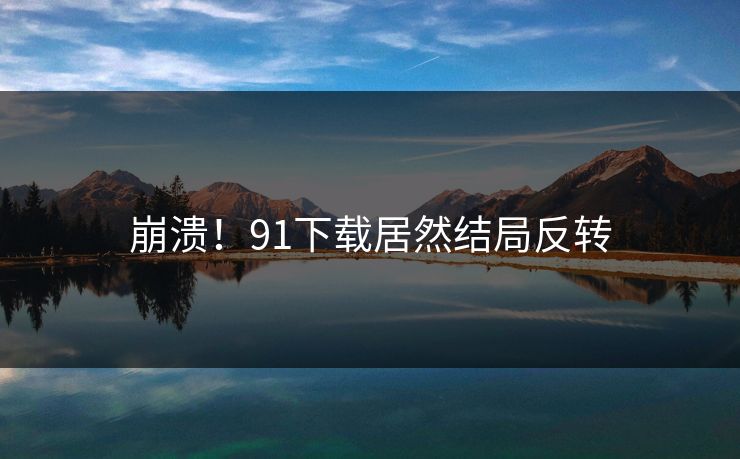 崩溃！91下载居然结局反转