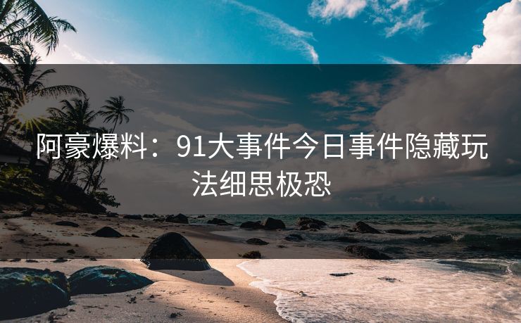 阿豪爆料：91大事件今日事件隐藏玩法细思极恐