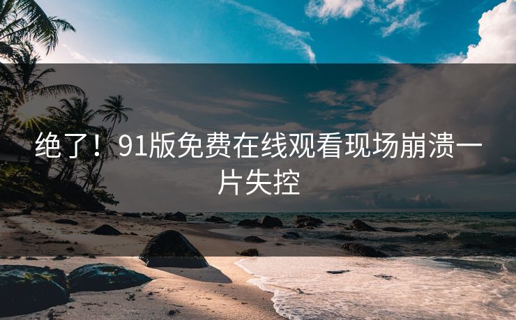绝了！91版免费在线观看现场崩溃一片失控