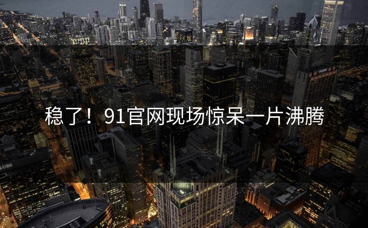 稳了！91官网现场惊呆一片沸腾