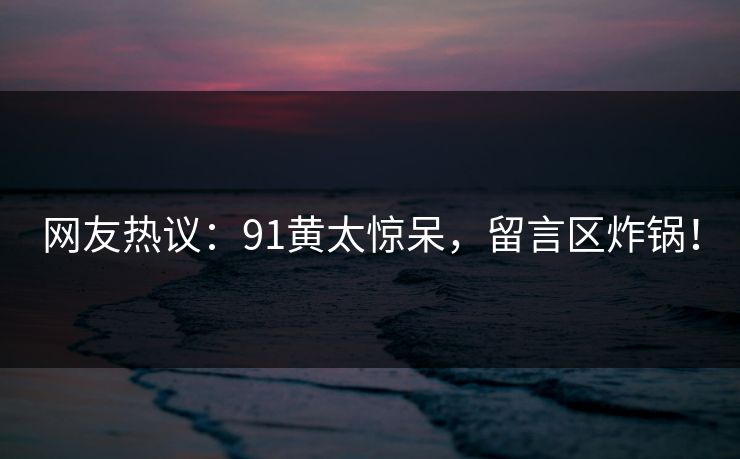 网友热议：91黄太惊呆，留言区炸锅！