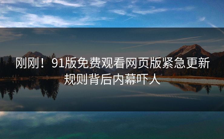 刚刚！91版免费观看网页版紧急更新规则背后内幕吓人