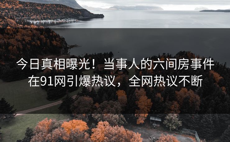 今日真相曝光！当事人的六间房事件在91网引爆热议，全网热议不断