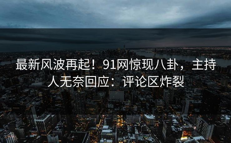 最新风波再起！91网惊现八卦，主持人无奈回应：评论区炸裂