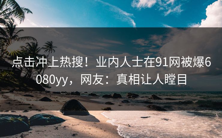 点击冲上热搜！业内人士在91网被爆6080yy，网友：真相让人瞠目