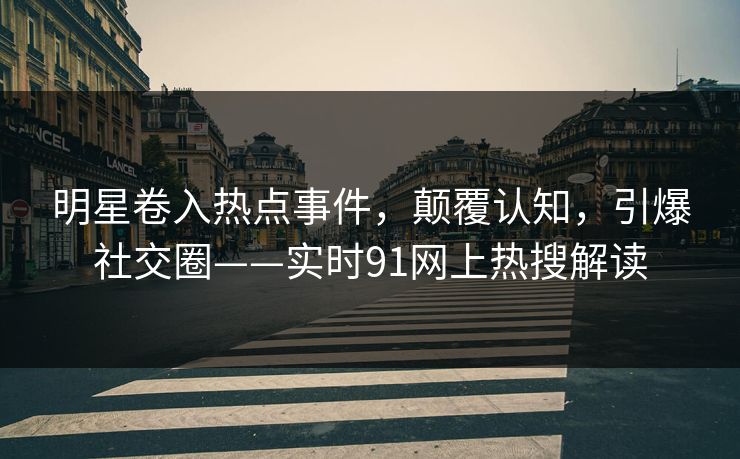 明星卷入热点事件，颠覆认知，引爆社交圈——实时91网上热搜解读