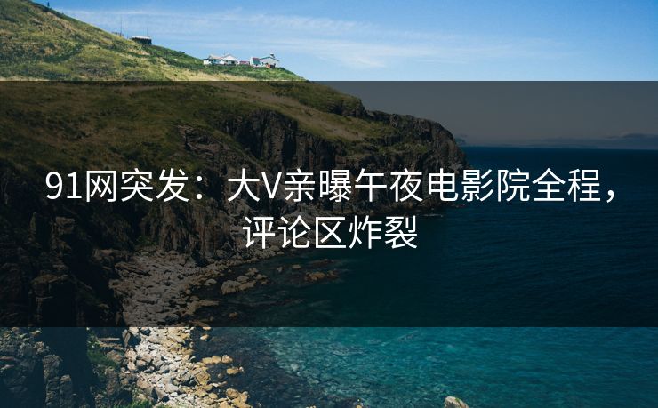 91网突发：大V亲曝午夜电影院全程，评论区炸裂