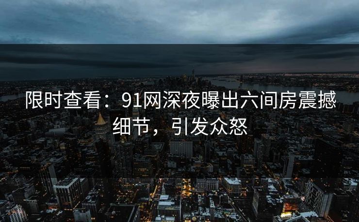 限时查看：91网深夜曝出六间房震撼细节，引发众怒