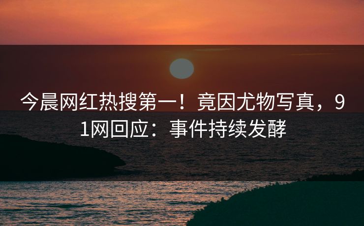 今晨网红热搜第一！竟因尤物写真，91网回应：事件持续发酵