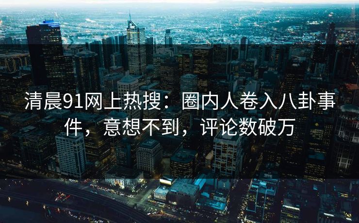清晨91网上热搜：圈内人卷入八卦事件，意想不到，评论数破万