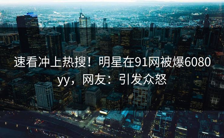 速看冲上热搜！明星在91网被爆6080yy，网友：引发众怒