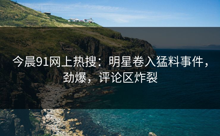 今晨91网上热搜：明星卷入猛料事件，劲爆，评论区炸裂
