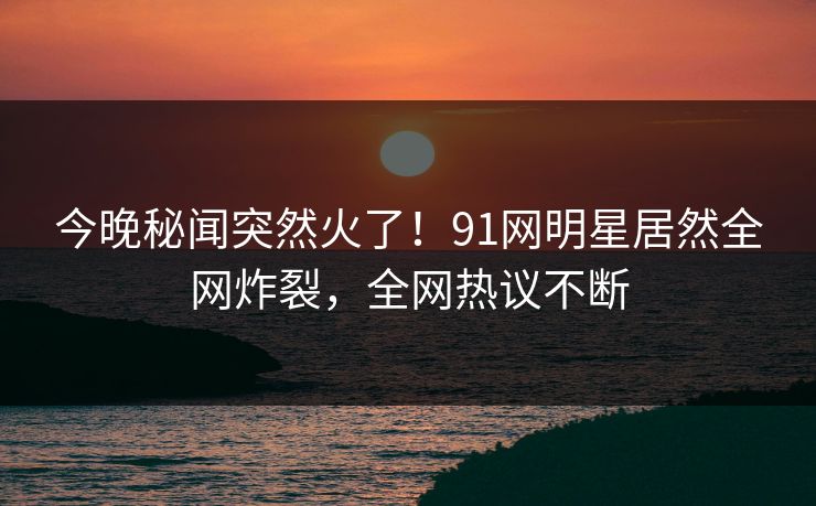 今晚秘闻突然火了！91网明星居然全网炸裂，全网热议不断
