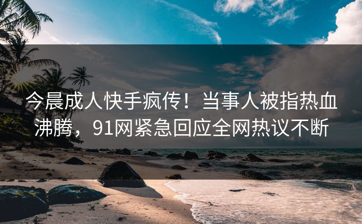 今晨成人快手疯传！当事人被指热血沸腾，91网紧急回应全网热议不断