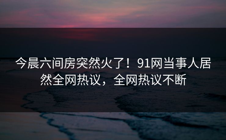 今晨六间房突然火了！91网当事人居然全网热议，全网热议不断