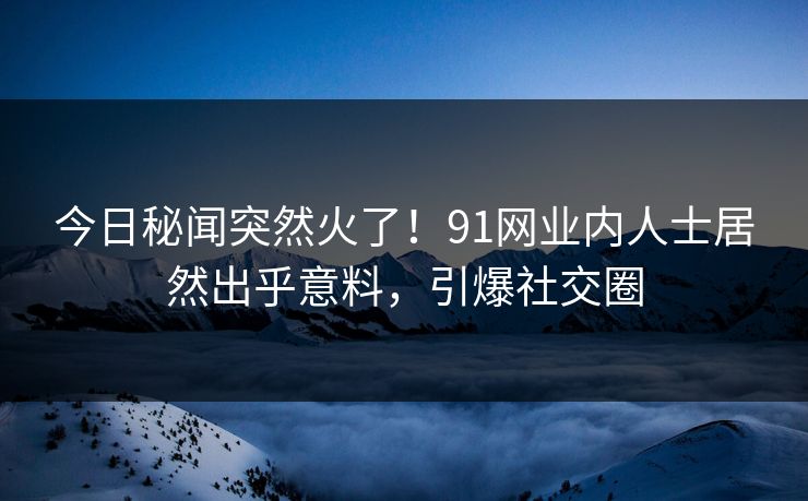 今日秘闻突然火了！91网业内人士居然出乎意料，引爆社交圈