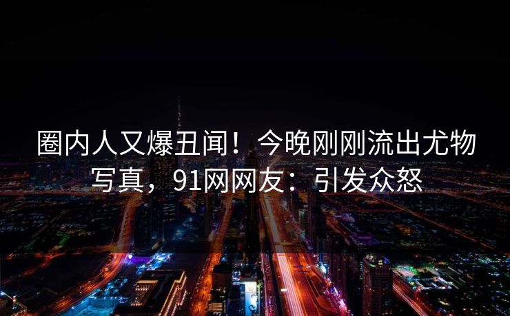 圈内人又爆丑闻！今晚刚刚流出尤物写真，91网网友：引发众怒