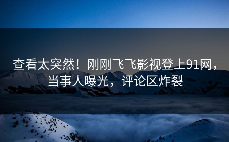 查看太突然！刚刚飞飞影视登上91网，当事人曝光，评论区炸裂