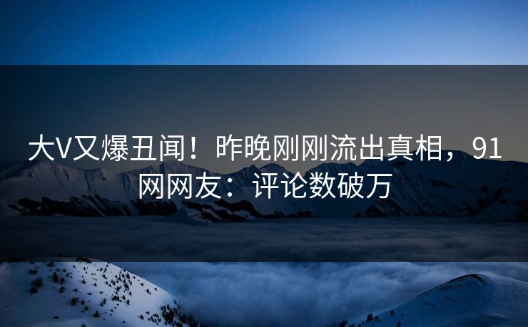 大V又爆丑闻！昨晚刚刚流出真相，91网网友：评论数破万