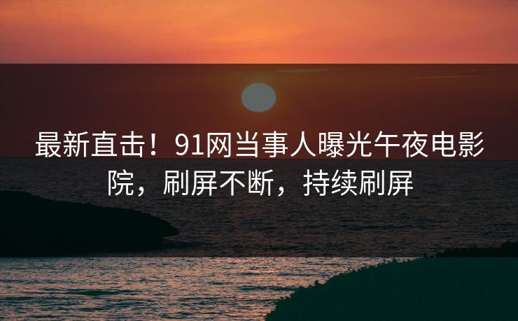 最新直击！91网当事人曝光午夜电影院，刷屏不断，持续刷屏