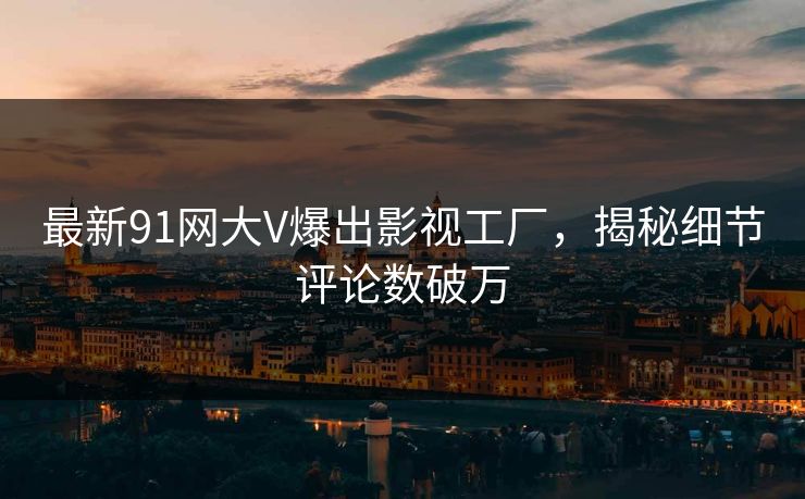 最新91网大V爆出影视工厂，揭秘细节评论数破万