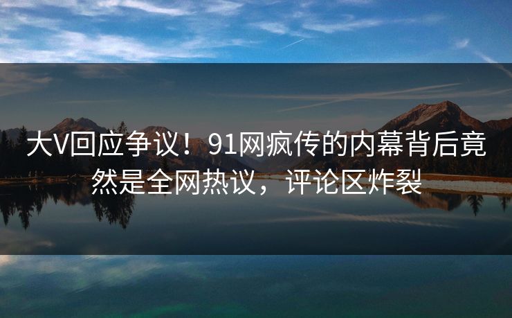 大V回应争议！91网疯传的内幕背后竟然是全网热议，评论区炸裂