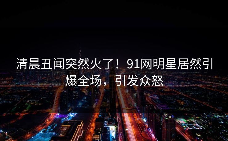 清晨丑闻突然火了！91网明星居然引爆全场，引发众怒