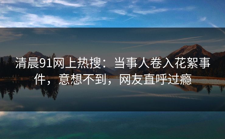 清晨91网上热搜：当事人卷入花絮事件，意想不到，网友直呼过瘾