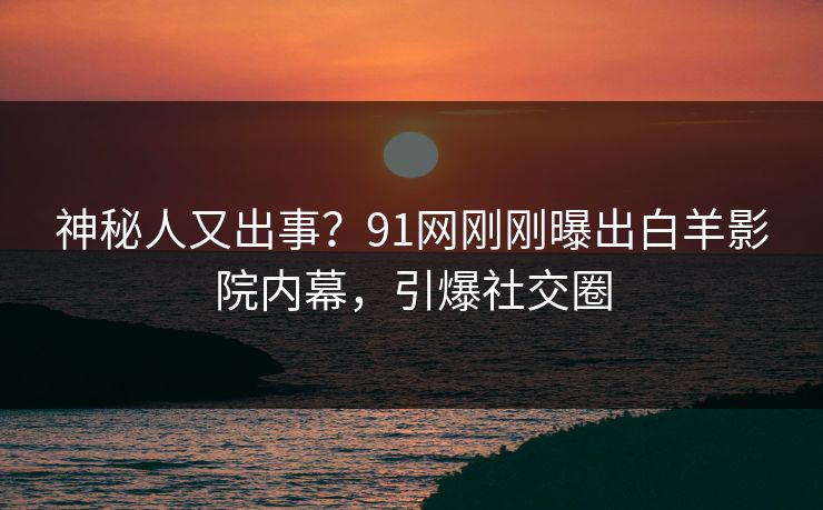 神秘人又出事？91网刚刚曝出白羊影院内幕，引爆社交圈