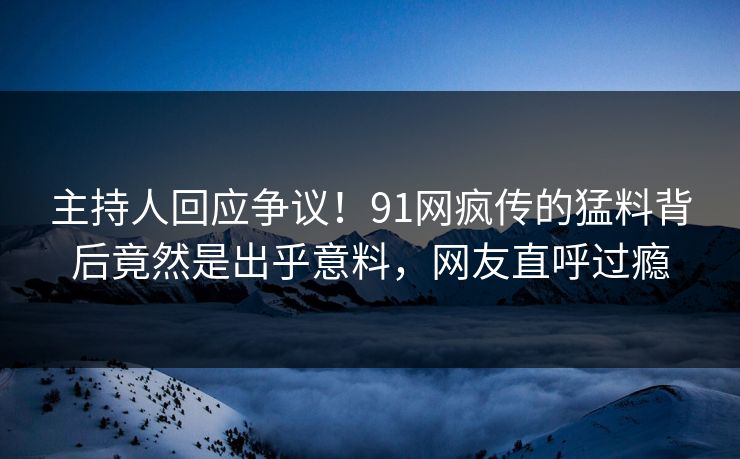 主持人回应争议！91网疯传的猛料背后竟然是出乎意料，网友直呼过瘾