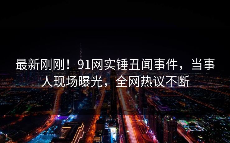 最新刚刚！91网实锤丑闻事件，当事人现场曝光，全网热议不断