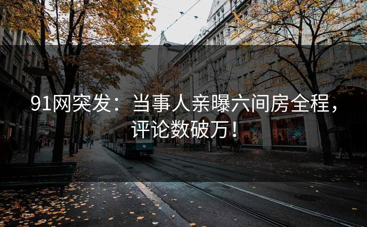 91网突发：当事人亲曝六间房全程，评论数破万！