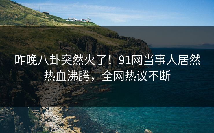 昨晚八卦突然火了！91网当事人居然热血沸腾，全网热议不断