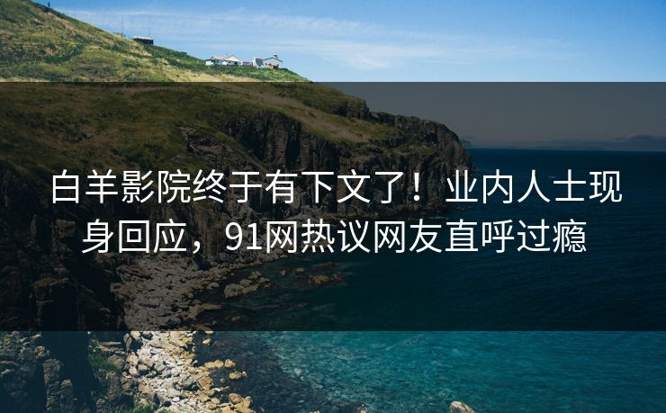 白羊影院终于有下文了！业内人士现身回应，91网热议网友直呼过瘾