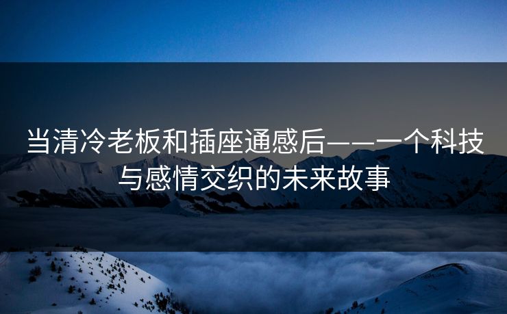 当清冷老板和插座通感后——一个科技与感情交织的未来故事