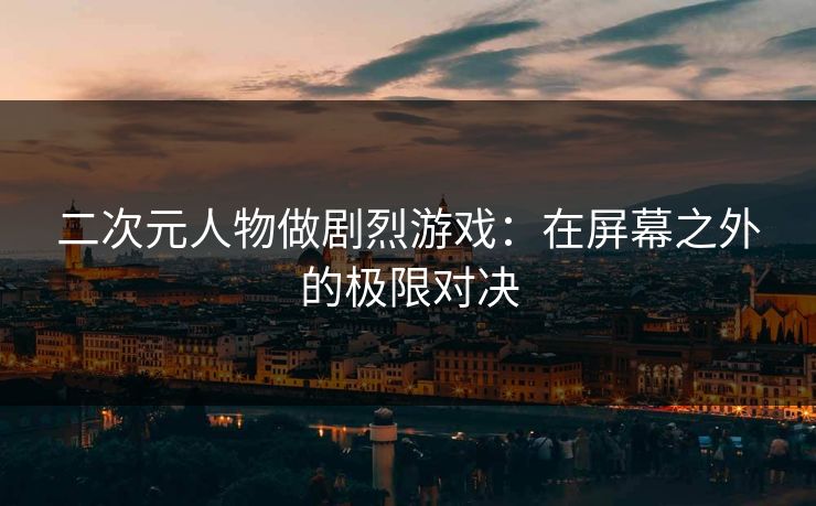 二次元人物做剧烈游戏：在屏幕之外的极限对决
