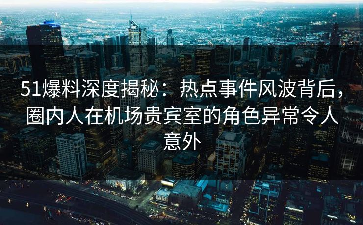51爆料深度揭秘：热点事件风波背后，圈内人在机场贵宾室的角色异常令人意外