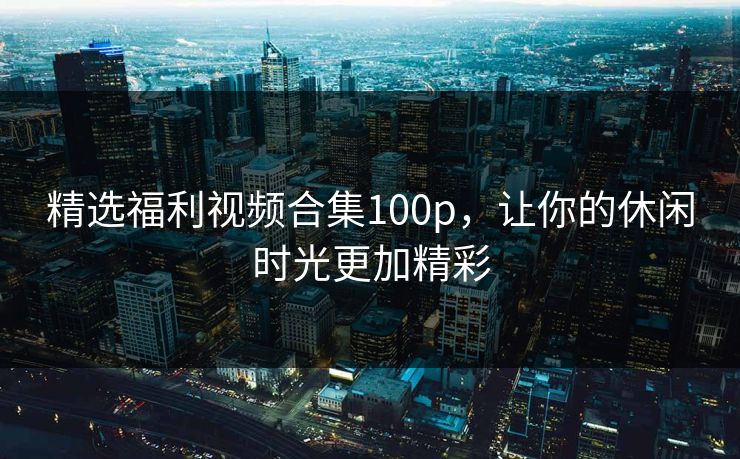 精选福利视频合集100p，让你的休闲时光更加精彩
