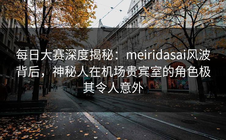 每日大赛深度揭秘：meiridasai风波背后，神秘人在机场贵宾室的角色极其令人意外