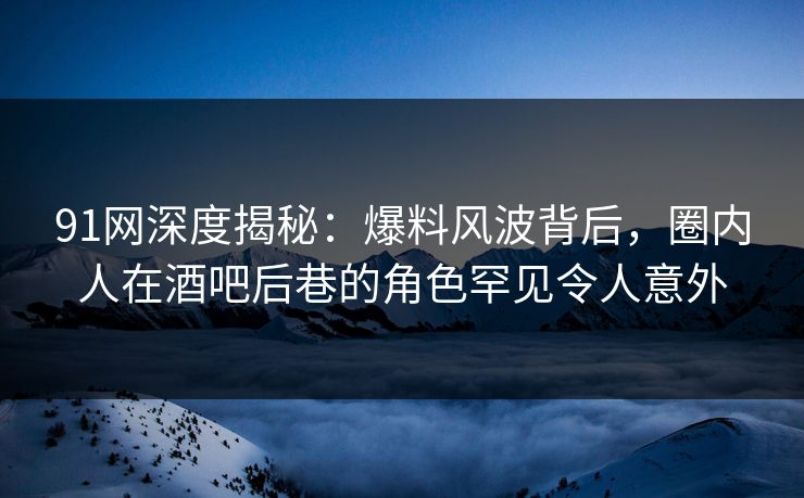 91网深度揭秘：爆料风波背后，圈内人在酒吧后巷的角色罕见令人意外