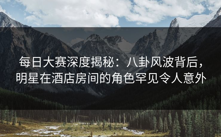 每日大赛深度揭秘：八卦风波背后，明星在酒店房间的角色罕见令人意外