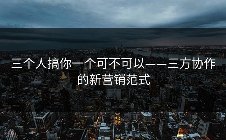 三个人搞你一个可不可以——三方协作的新营销范式