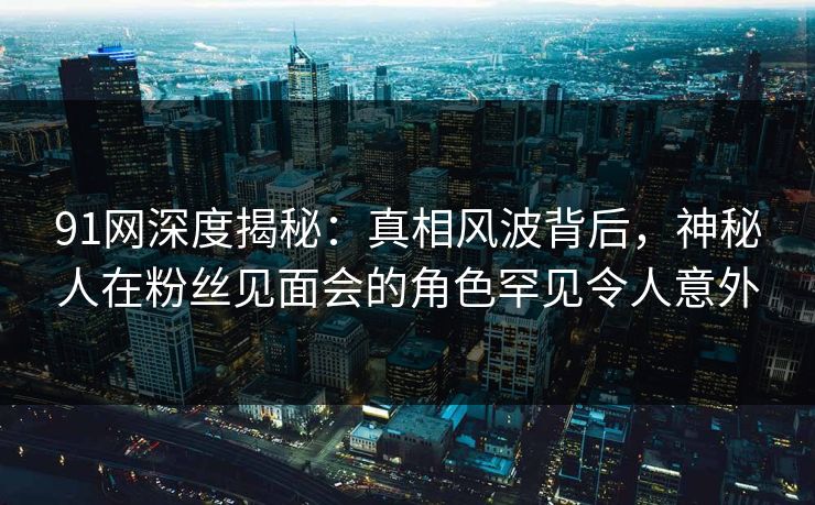 91网深度揭秘：真相风波背后，神秘人在粉丝见面会的角色罕见令人意外