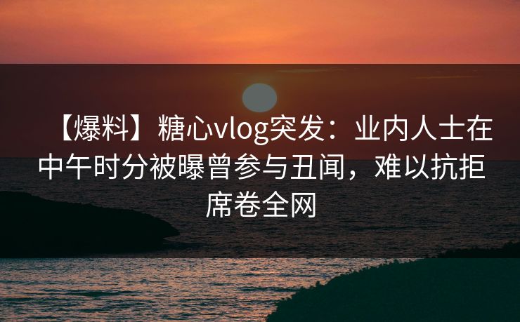 【爆料】糖心vlog突发：业内人士在中午时分被曝曾参与丑闻，难以抗拒席卷全网