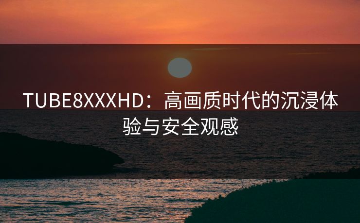 TUBE8XXXHD：高画质时代的沉浸体验与安全观感