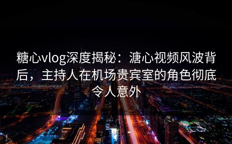 糖心vlog深度揭秘：溏心视频风波背后，主持人在机场贵宾室的角色彻底令人意外