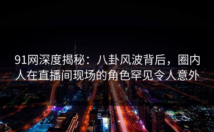 91网深度揭秘：八卦风波背后，圈内人在直播间现场的角色罕见令人意外