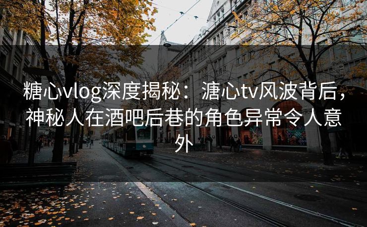 糖心vlog深度揭秘：溏心tv风波背后，神秘人在酒吧后巷的角色异常令人意外