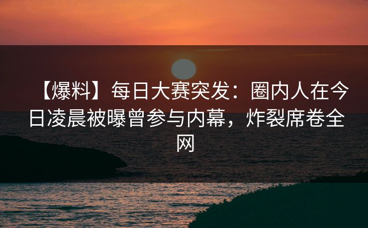 【爆料】每日大赛突发：圈内人在今日凌晨被曝曾参与内幕，炸裂席卷全网