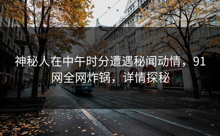 神秘人在中午时分遭遇秘闻动情，91网全网炸锅，详情探秘